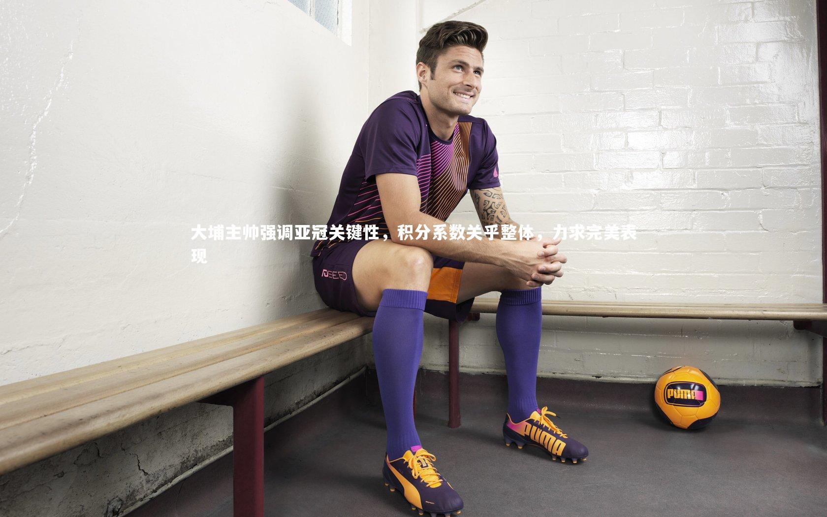 大埔主帅强调亚冠关键性,积分系数关乎整体,力求完美表现