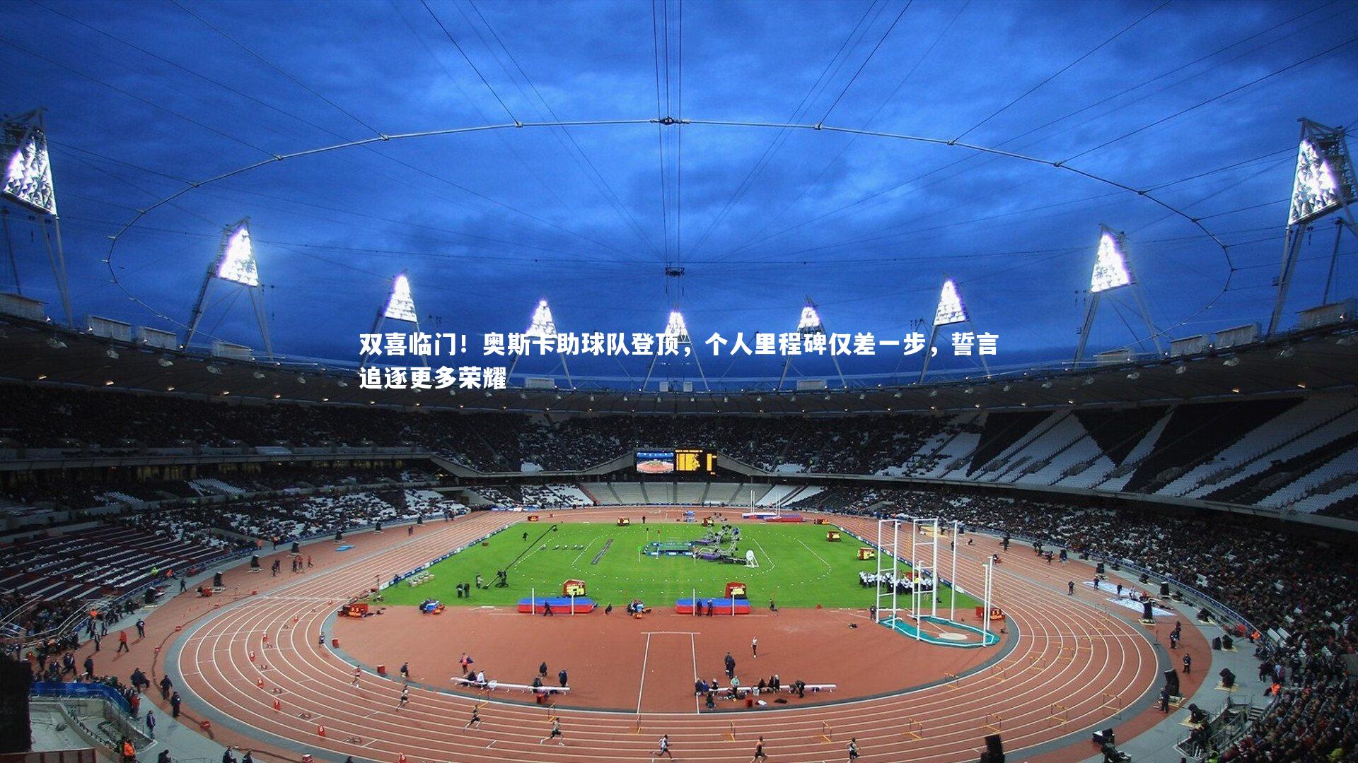 双喜临门！奥斯卡助球队登顶，个人里程碑仅差一步，誓言追逐更多荣耀